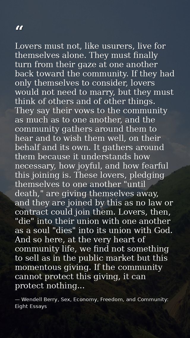 Lovers must not, like usurers, live for themselves alone. They must finally turn from their gaze at one another back tow — Wendell Berry, Sex, Economy, Freedom, and Community: Eight Essays