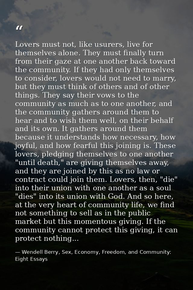 Lovers must not, like usurers, live for themselves alone. They must finally turn from their gaze at one another back tow — Wendell Berry, Sex, Economy, Freedom, and Community: Eight Essays