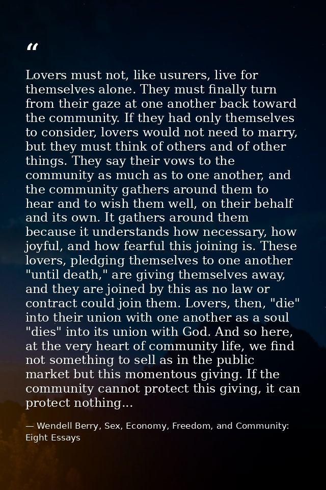 Lovers must not, like usurers, live for themselves alone. They must finally turn from their gaze at one another back tow — Wendell Berry, Sex, Economy, Freedom, and Community: Eight Essays