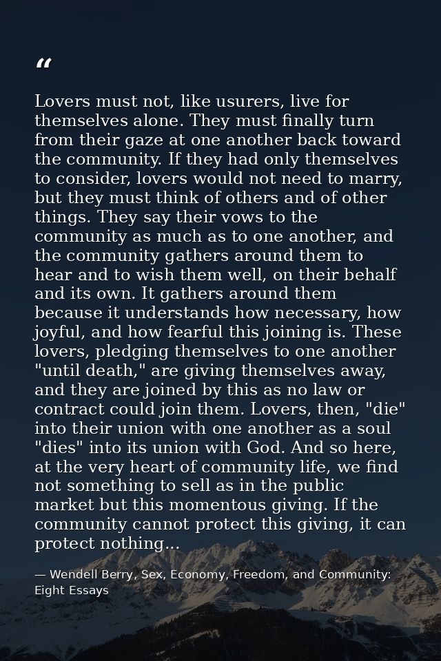 Lovers must not, like usurers, live for themselves alone. They must finally turn from their gaze at one another back tow — Wendell Berry, Sex, Economy, Freedom, and Community: Eight Essays