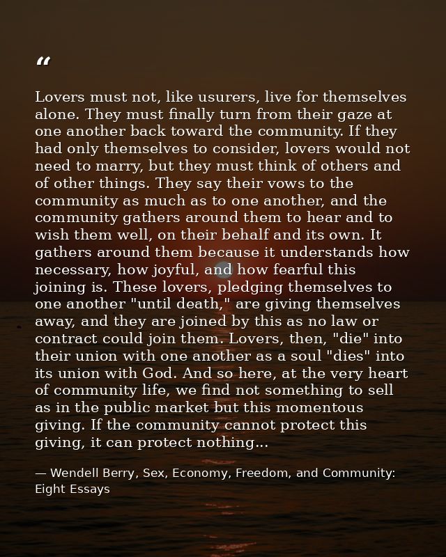 Lovers must not, like usurers, live for themselves alone. They must finally turn from their gaze at one another back tow — Wendell Berry, Sex, Economy, Freedom, and Community: Eight Essays