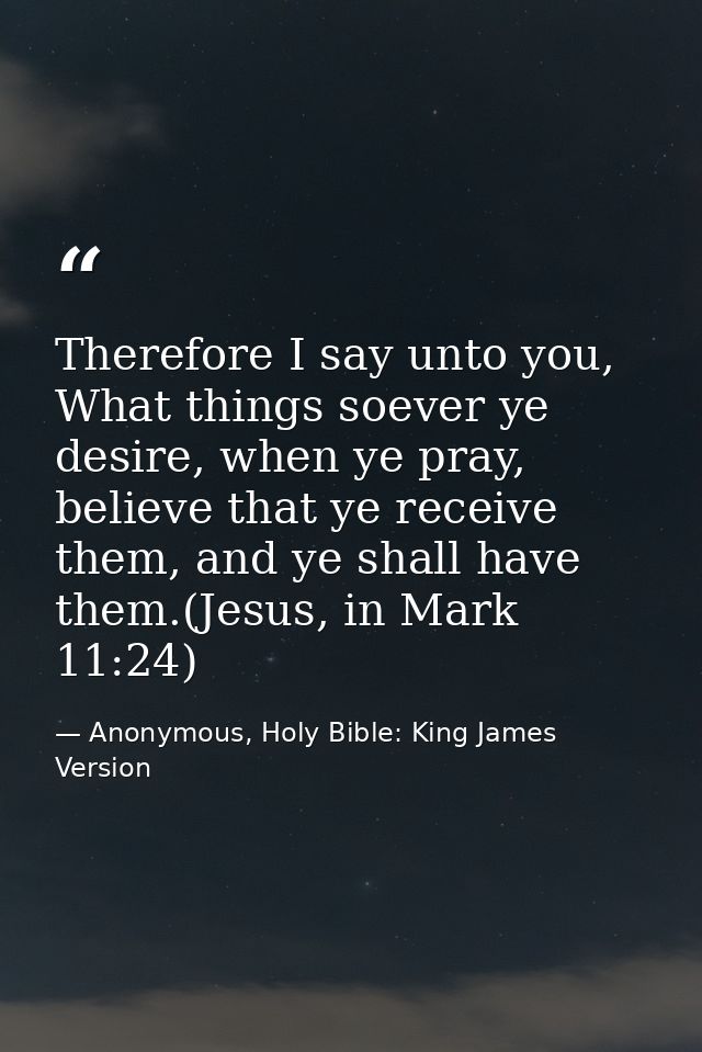 Therefore I say unto you, What things soever ye desire, when ye pray, believe that ye receive them, and ye shall have th — Anonymous, Holy Bible: King James Version