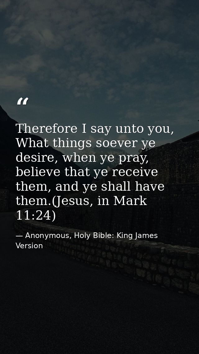 Therefore I say unto you, What things soever ye desire, when ye pray, believe that ye receive them, and ye shall have th — Anonymous, Holy Bible: King James Version