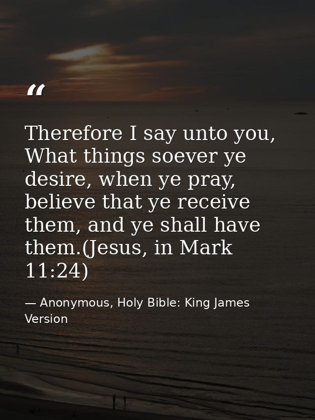 Therefore I say unto you, What things soever ye desire, when ye pray, believe that ye receive them, and ye shall have th — Anonymous, Holy Bible: King James Version