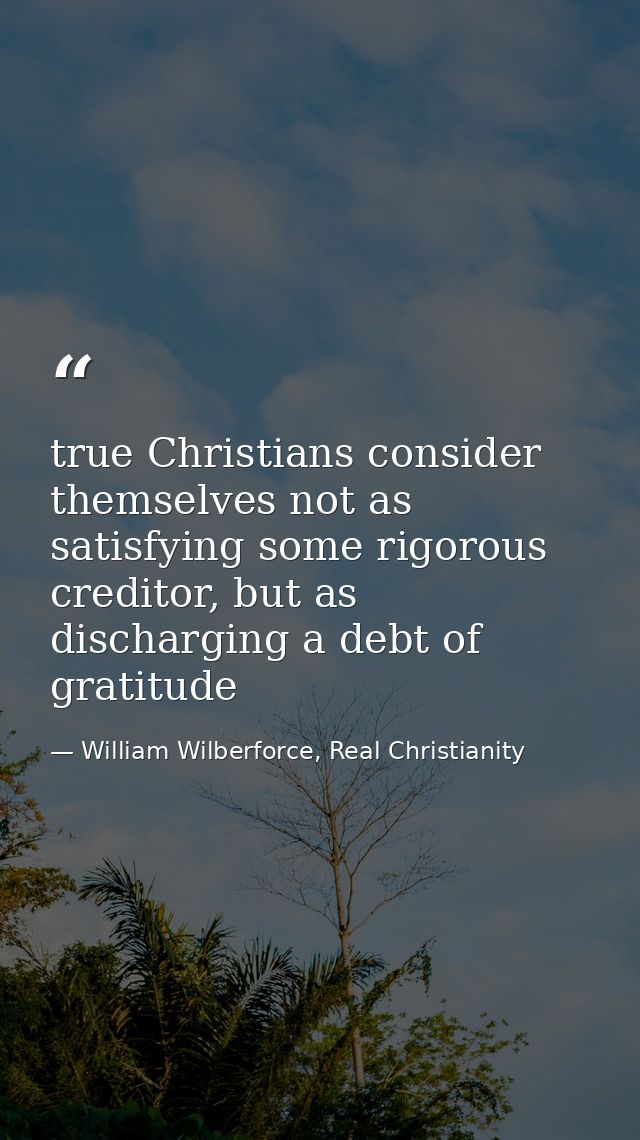 true Christians consider themselves not as satisfying some rigorous creditor, but as discharging a debt of gratitude — William Wilberforce, Real Christianity