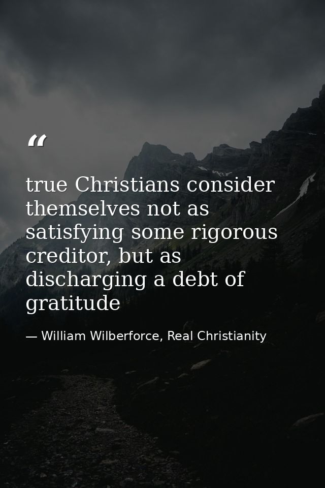 true Christians consider themselves not as satisfying some rigorous creditor, but as discharging a debt of gratitude — William Wilberforce, Real Christianity