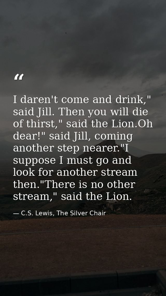 I daren't come and drink," said Jill. Then you will die of thirst," said the Lion.Oh dear!" said Jill, coming another st — C.S. Lewis, The Silver Chair