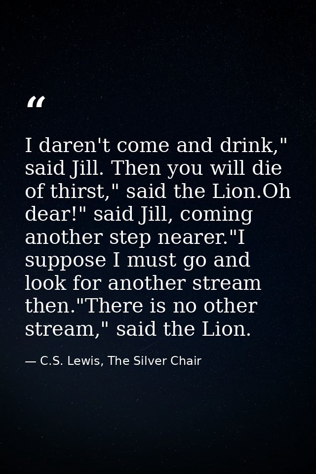 I daren't come and drink," said Jill. Then you will die of thirst," said the Lion.Oh dear!" said Jill, coming another st — C.S. Lewis, The Silver Chair