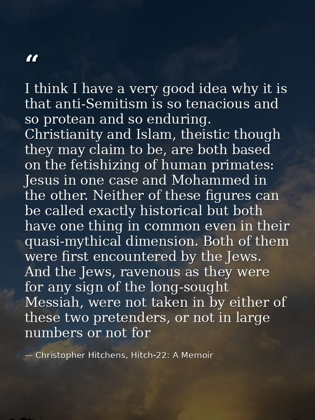 I think I have a very good idea why it is that anti-Semitism is so tenacious and so protean and so enduring. Christianit — Christopher Hitchens, Hitch-22: A Memoir
