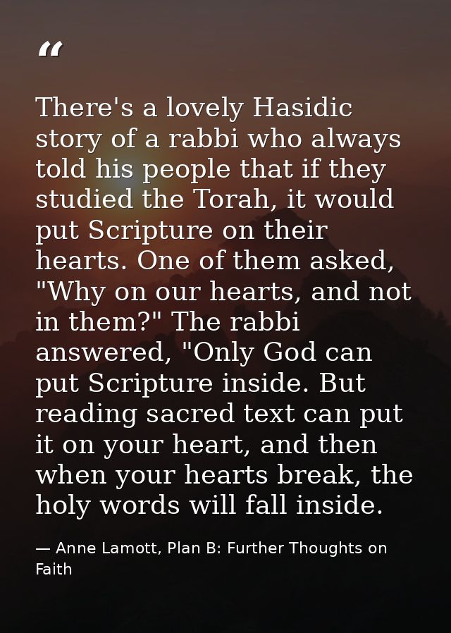 There's a lovely Hasidic story of a rabbi who always told his people that if they studied the Torah, it would put Script — Anne Lamott, Plan B: Further Thoughts on Faith