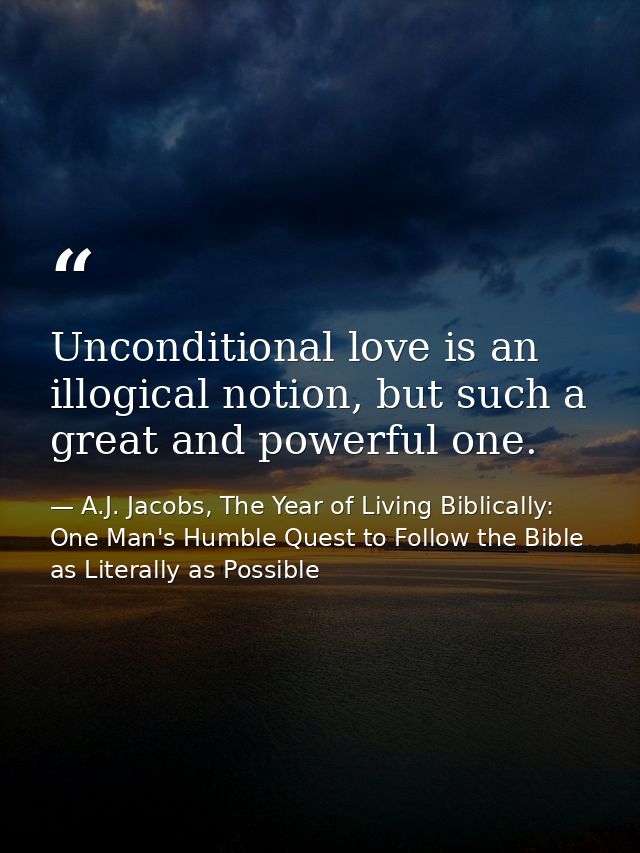 Unconditional love is an illogical notion, but such a great and powerful one. — A.J. Jacobs, The Year of Living Biblically: One Man's Humble Quest to Follow the Bible as Literally as Possible
