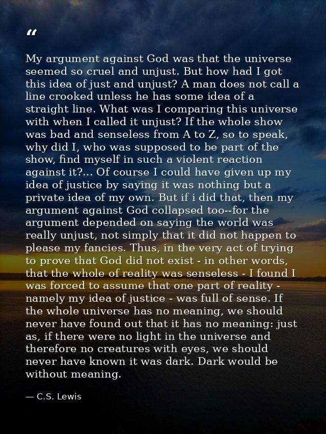 My argument against God was that the universe seemed so cruel and unjust. But how had I got this idea of just and unjust — C.S. Lewis