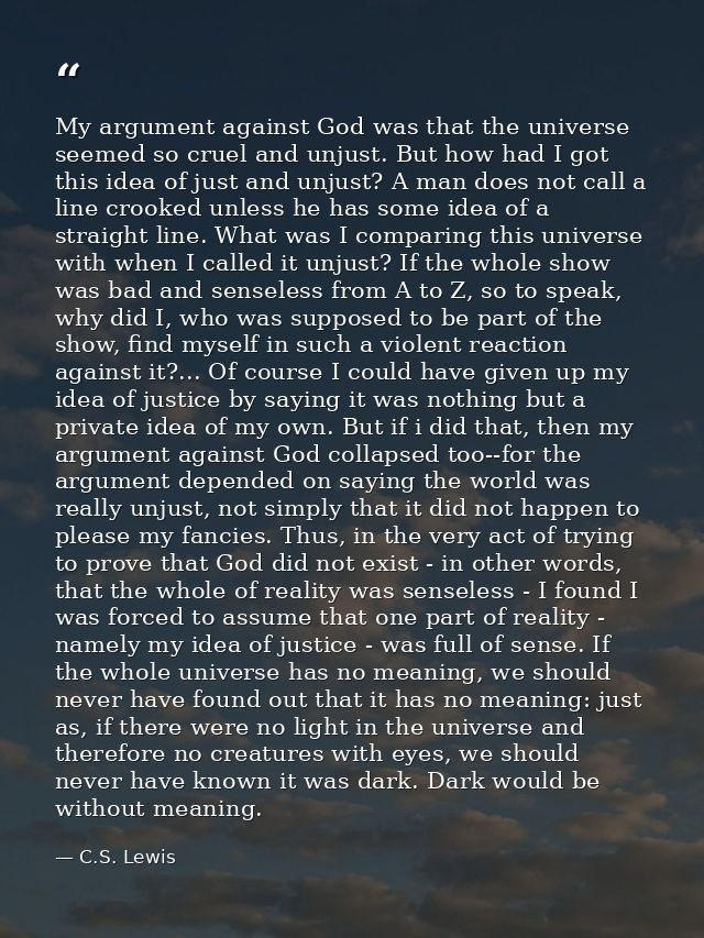 My argument against God was that the universe seemed so cruel and unjust. But how had I got this idea of just and unjust — C.S. Lewis