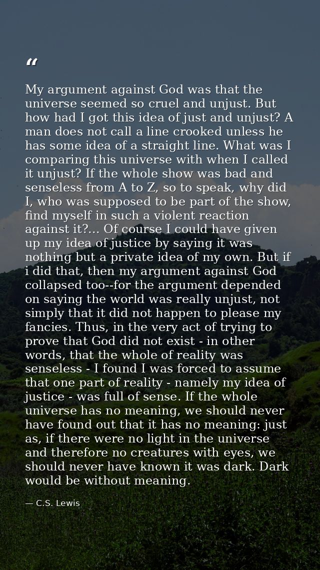 My argument against God was that the universe seemed so cruel and unjust. But how had I got this idea of just and unjust — C.S. Lewis