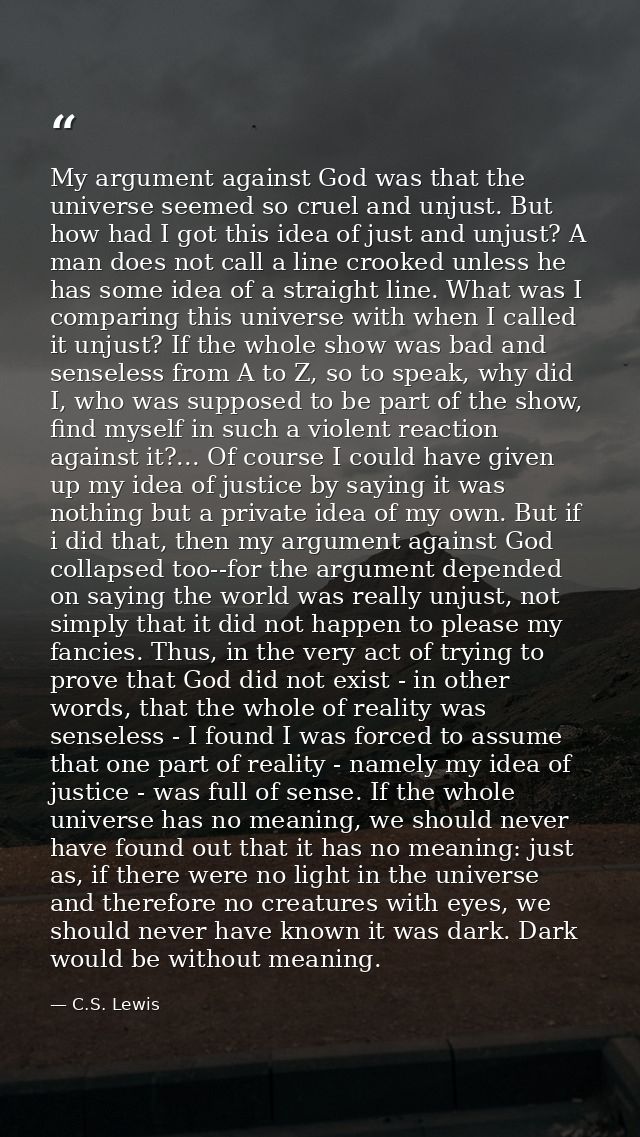 My argument against God was that the universe seemed so cruel and unjust. But how had I got this idea of just and unjust — C.S. Lewis