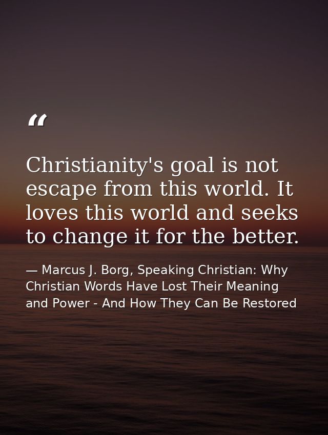 Christianity's goal is not escape from this world. It loves this world and seeks to change it for the better. — Marcus J. Borg, Speaking Christian: Why Christian Words Have Lost Their Meaning and Power - And How They Can Be Restored