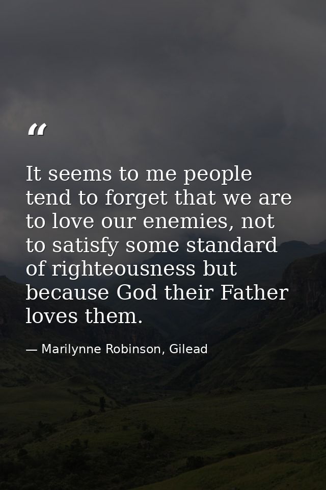 It seems to me people tend to forget that we are to love our enemies, not to satisfy some standard of righteousness but  — Marilynne Robinson, Gilead