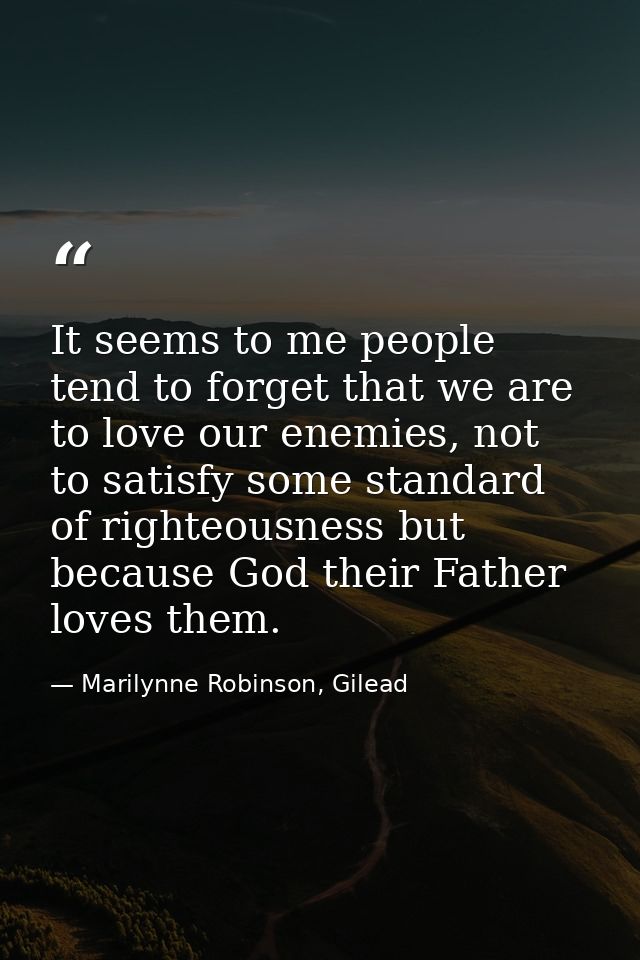 It seems to me people tend to forget that we are to love our enemies, not to satisfy some standard of righteousness but  — Marilynne Robinson, Gilead