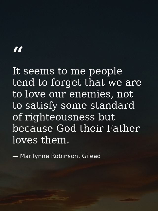 It seems to me people tend to forget that we are to love our enemies, not to satisfy some standard of righteousness but  — Marilynne Robinson, Gilead