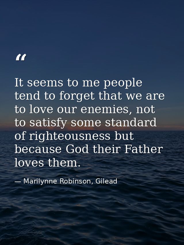 It seems to me people tend to forget that we are to love our enemies, not to satisfy some standard of righteousness but  — Marilynne Robinson, Gilead