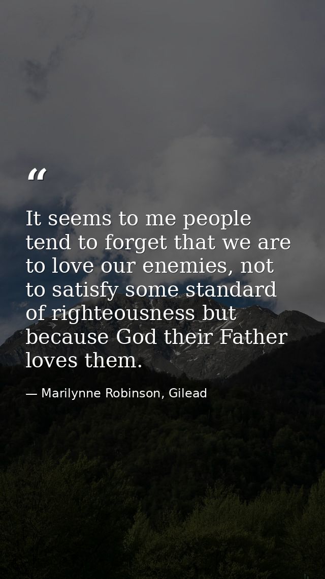 It seems to me people tend to forget that we are to love our enemies, not to satisfy some standard of righteousness but  — Marilynne Robinson, Gilead
