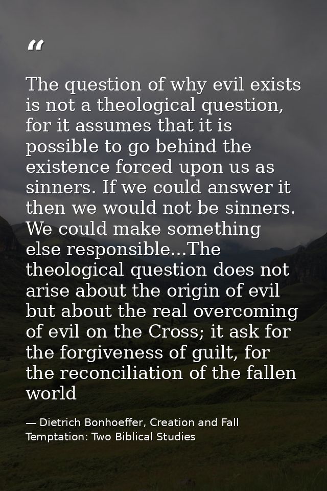 The question of why evil exists is not a theological question, for it assumes that it is possible to go behind the exist — Dietrich Bonhoeffer, Creation and Fall Temptation: Two Biblical Studies