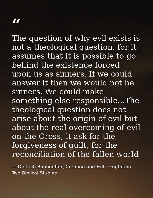 The question of why evil exists is not a theological question, for it assumes that it is possible to go behind the exist — Dietrich Bonhoeffer, Creation and Fall Temptation: Two Biblical Studies