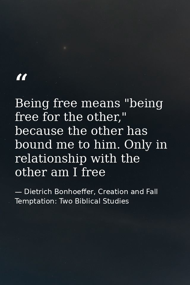 Being free means "being free for the other," because the other has bound me to him. Only in relationship with the other  — Dietrich Bonhoeffer, Creation and Fall Temptation: Two Biblical Studies