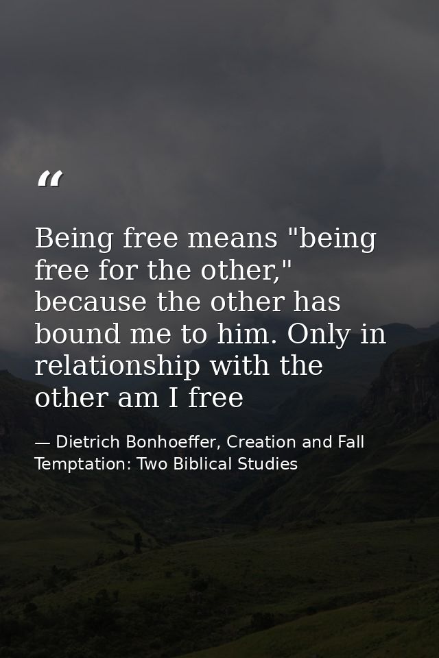 Being free means "being free for the other," because the other has bound me to him. Only in relationship with the other  — Dietrich Bonhoeffer, Creation and Fall Temptation: Two Biblical Studies