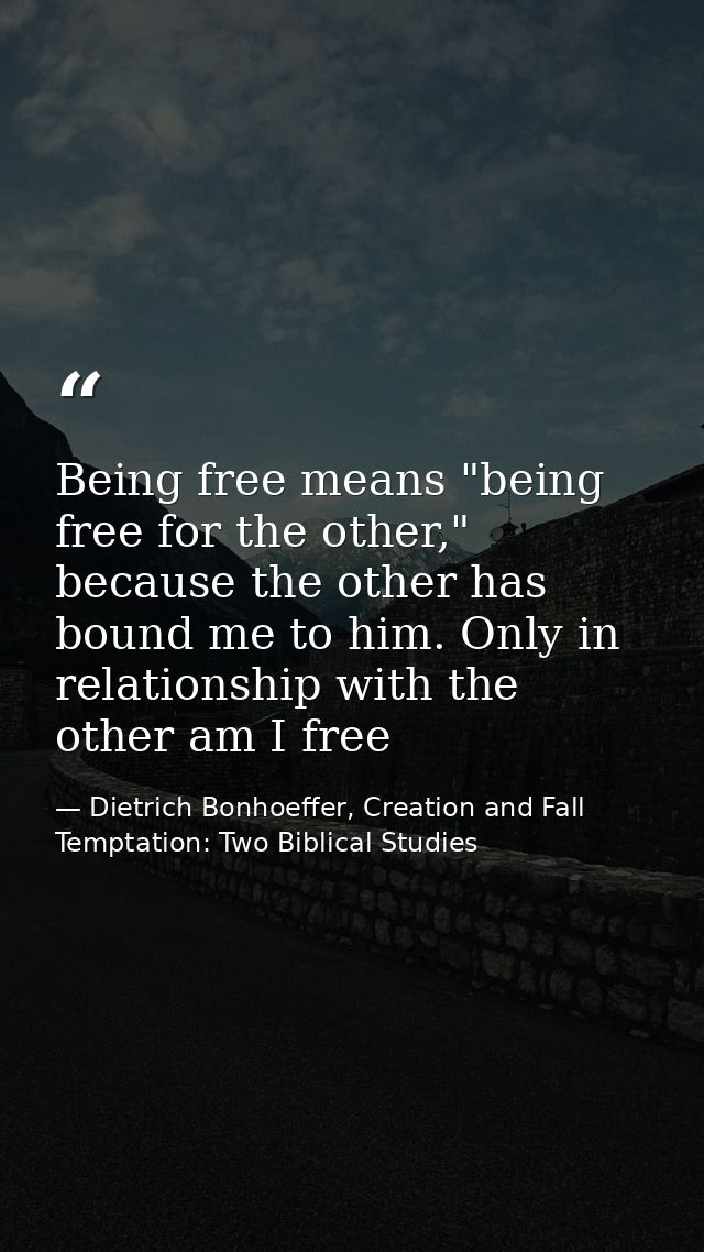 Being free means "being free for the other," because the other has bound me to him. Only in relationship with the other  — Dietrich Bonhoeffer, Creation and Fall Temptation: Two Biblical Studies