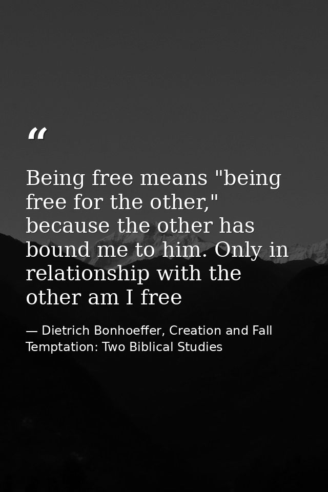 Being free means "being free for the other," because the other has bound me to him. Only in relationship with the other  — Dietrich Bonhoeffer, Creation and Fall Temptation: Two Biblical Studies