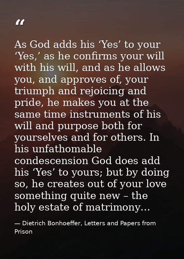 As God adds his ‘Yes’ to your ‘Yes,’ as he confirms your will with his will, and as he allows you, and approves of, your — Dietrich Bonhoeffer, Letters and Papers from Prison
