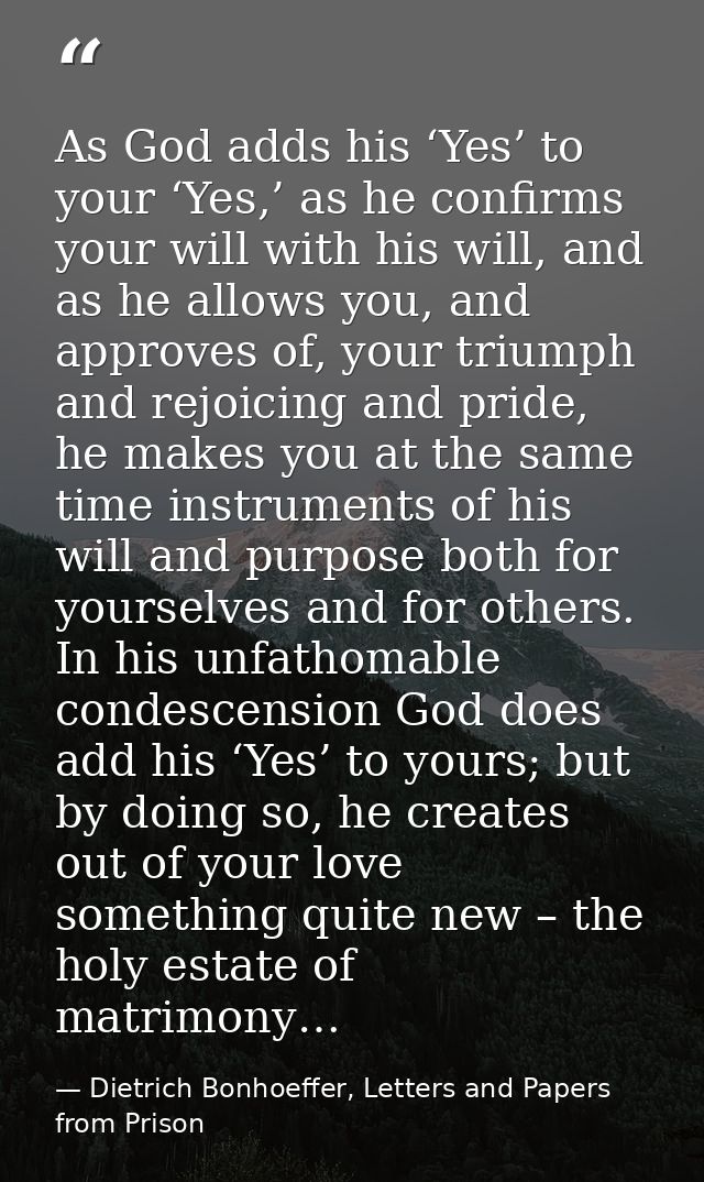 As God adds his ‘Yes’ to your ‘Yes,’ as he confirms your will with his will, and as he allows you, and approves of, your — Dietrich Bonhoeffer, Letters and Papers from Prison