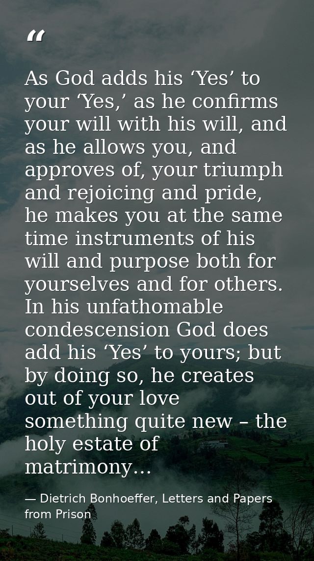 As God adds his ‘Yes’ to your ‘Yes,’ as he confirms your will with his will, and as he allows you, and approves of, your — Dietrich Bonhoeffer, Letters and Papers from Prison