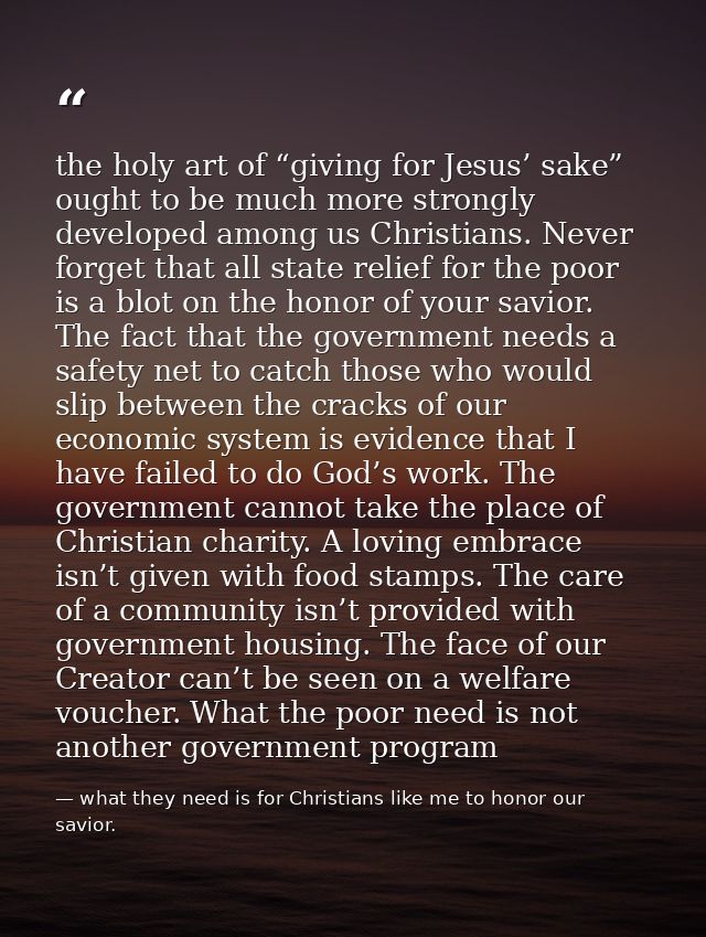 the holy art of “giving for Jesus’ sake” ought to be much more strongly developed among us Christians. Never forget that — what they need is for Christians like me to honor our savior.