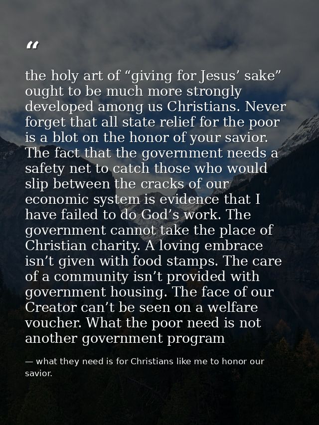 the holy art of “giving for Jesus’ sake” ought to be much more strongly developed among us Christians. Never forget that — what they need is for Christians like me to honor our savior.