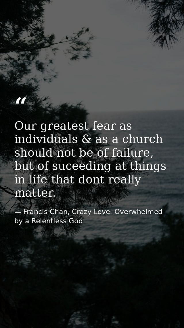 Our greatest fear as individuals & as a church should not be of failure, but of suceeding at things in life that dont re — Francis Chan, Crazy Love: Overwhelmed by a Relentless God