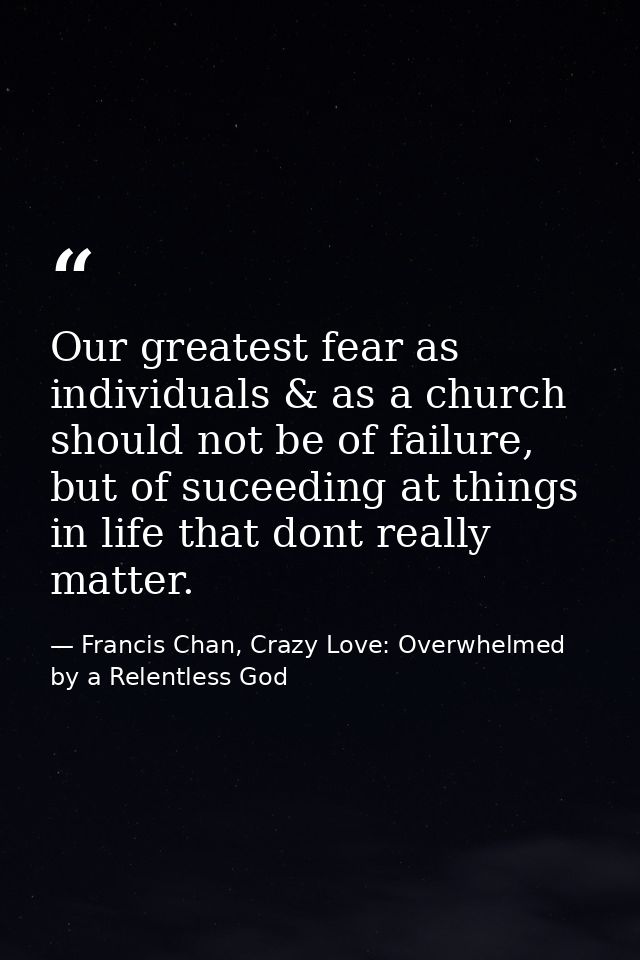 Our greatest fear as individuals & as a church should not be of failure, but of suceeding at things in life that dont re — Francis Chan, Crazy Love: Overwhelmed by a Relentless God