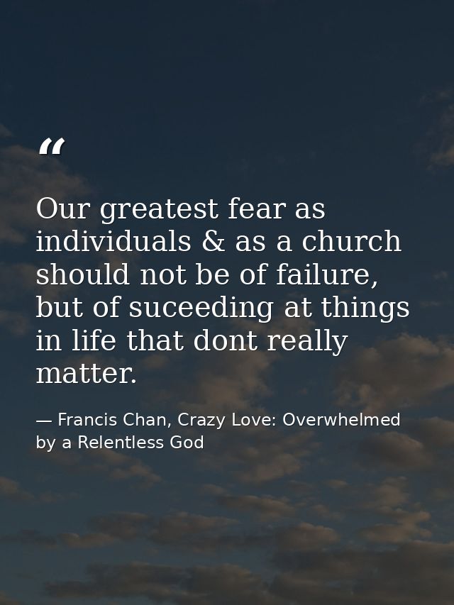 Our greatest fear as individuals & as a church should not be of failure, but of suceeding at things in life that dont re — Francis Chan, Crazy Love: Overwhelmed by a Relentless God