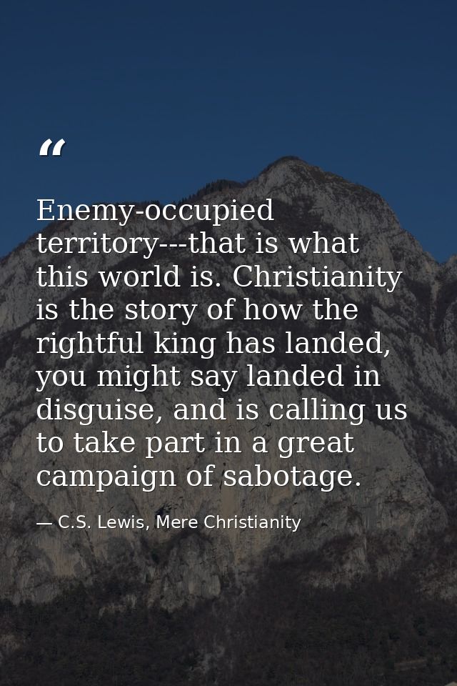 Enemy-occupied territory---that is what this world is. Christianity is the story of how the rightful king has landed, yo — C.S. Lewis, Mere Christianity