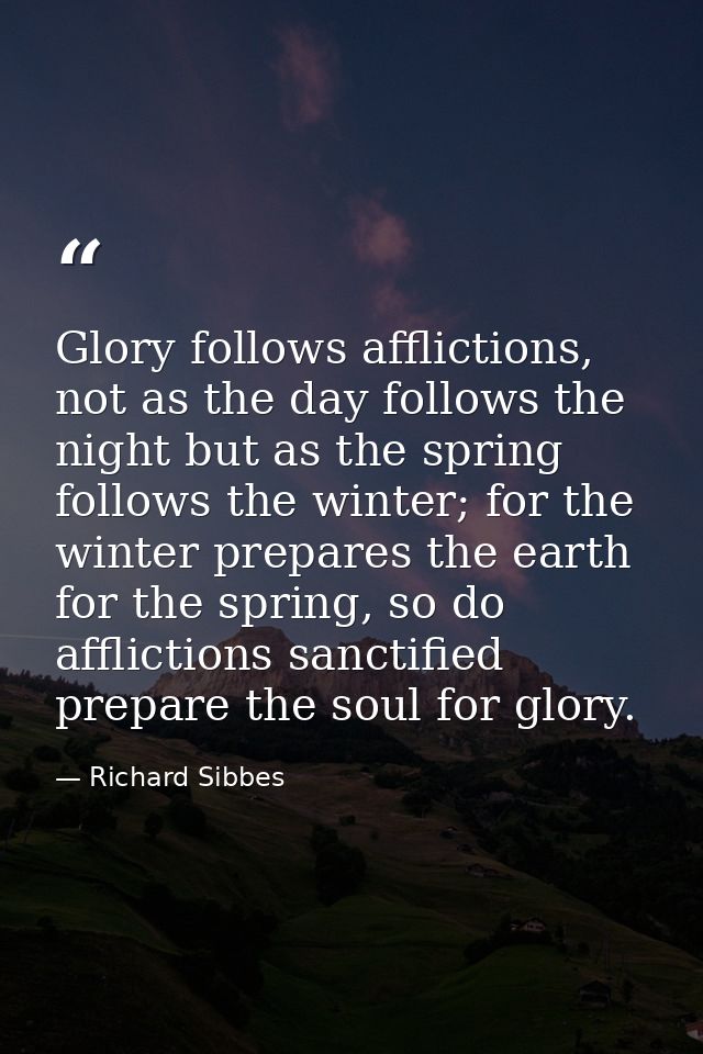 Glory follows afflictions, not as the day follows the night but as the spring follows the winter; for the winter prepare — Richard Sibbes
