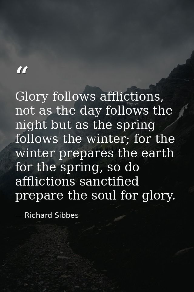 Glory follows afflictions, not as the day follows the night but as the spring follows the winter; for the winter prepare — Richard Sibbes