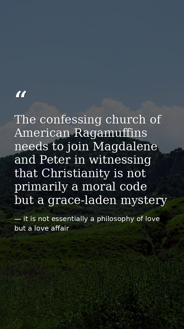 The confessing church of American Ragamuffins needs to join Magdalene and Peter in witnessing that Christianity is not p — it is not essentially a philosophy of love but a love affair