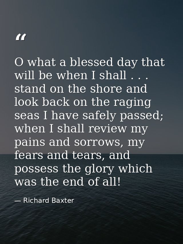 O what a blessed day that will be when I shall . . . stand on the shore and look back on the raging seas I have safely p — Richard Baxter