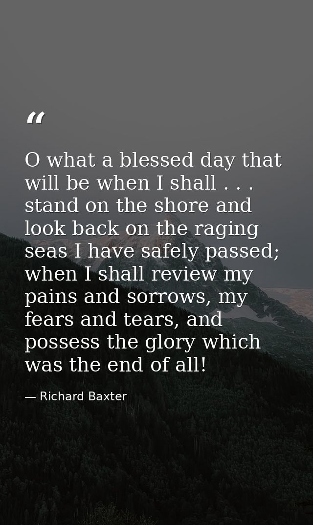 O what a blessed day that will be when I shall . . . stand on the shore and look back on the raging seas I have safely p — Richard Baxter