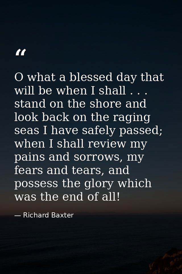 O what a blessed day that will be when I shall . . . stand on the shore and look back on the raging seas I have safely p — Richard Baxter