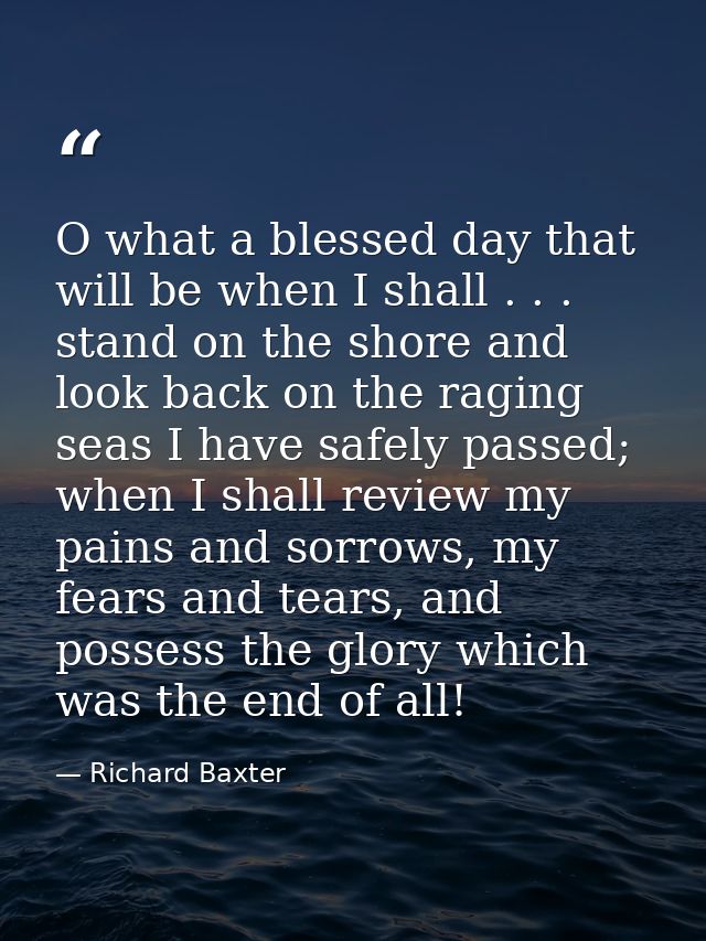 O what a blessed day that will be when I shall . . . stand on the shore and look back on the raging seas I have safely p — Richard Baxter