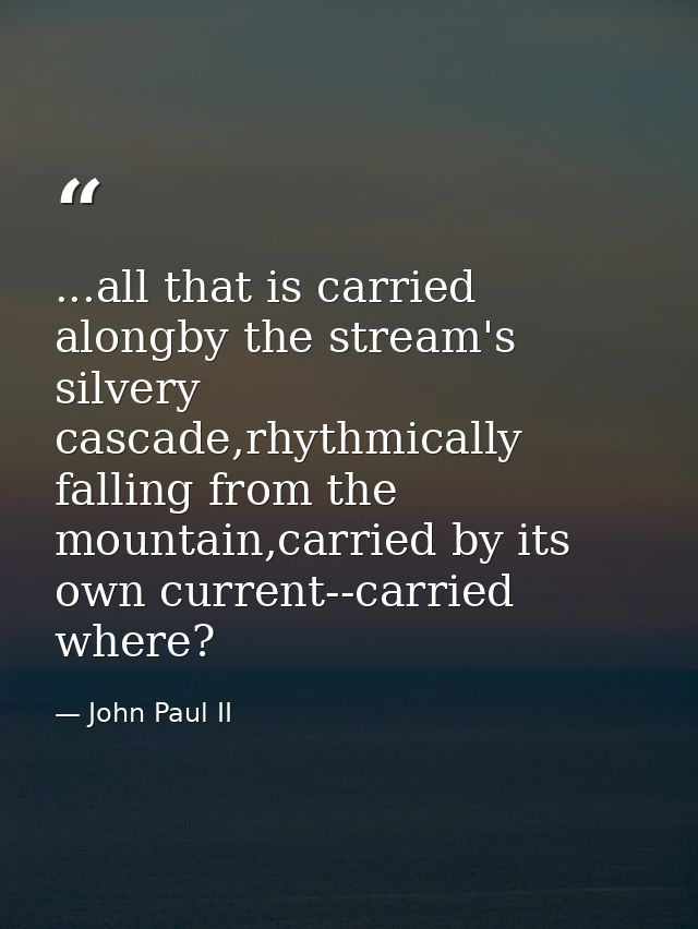 ...all that is carried alongby the stream's silvery cascade,rhythmically falling from the mountain,carried by its own cu — John Paul II
