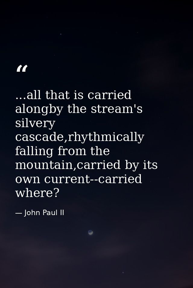 ...all that is carried alongby the stream's silvery cascade,rhythmically falling from the mountain,carried by its own cu — John Paul II