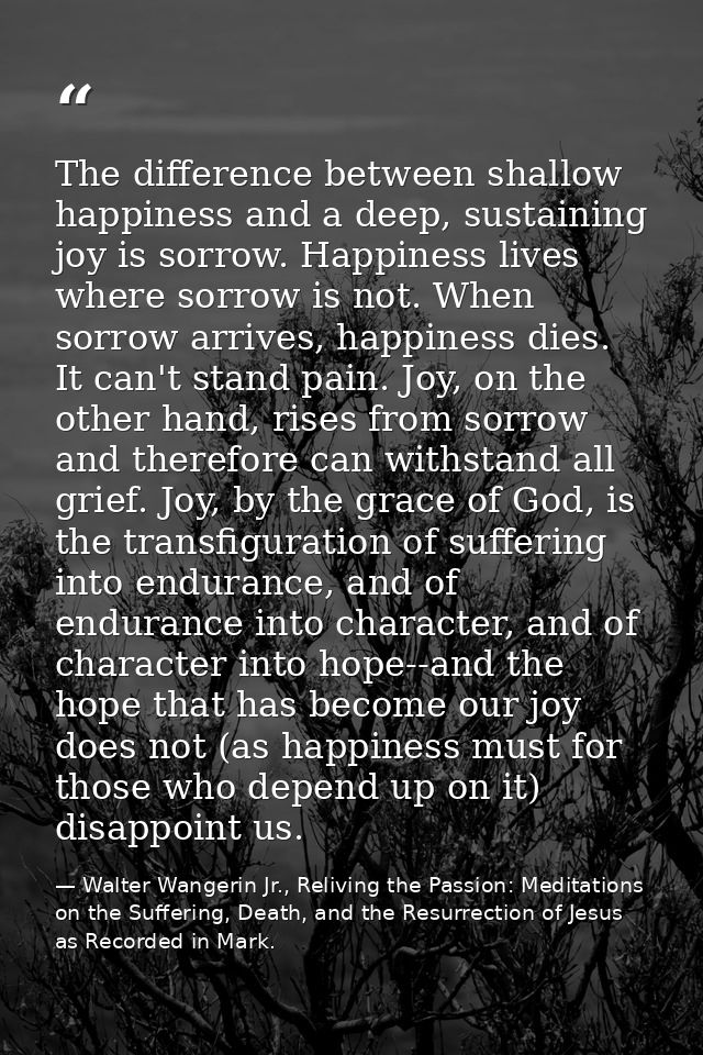 The difference between shallow happiness and a deep, sustaining joy is sorrow. Happiness lives where sorrow is not. When — Walter Wangerin Jr., Reliving the Passion: Meditations on the Suffering, Death, and the Resurrection of Jesus as Recorded in Mark.